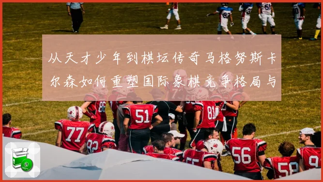 从天才少年到棋坛传奇马格努斯卡尔森如何重塑国际象棋竞争格局与时代影响