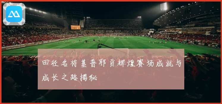 田径名将基普耶贡辉煌赛场成就与成长之路揭秘