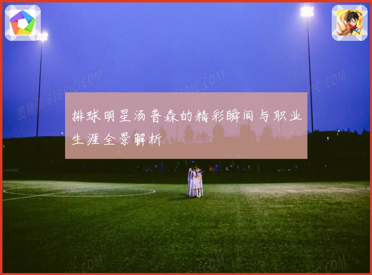 排球明星汤普森的精彩瞬间与职业生涯全景解析