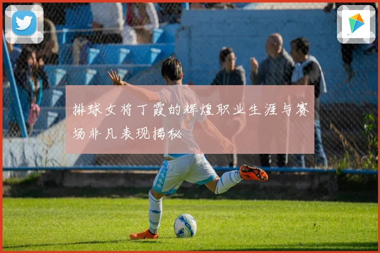 排球女将丁霞的辉煌职业生涯与赛场非凡表现揭秘