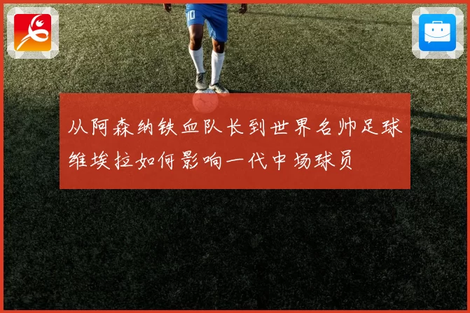 从阿森纳铁血队长到世界名帅足球维埃拉如何影响一代中场球员