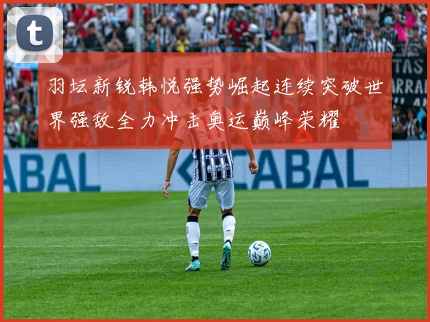 羽坛新锐韩悦强势崛起连续突破世界强敌全力冲击奥运巅峰荣耀