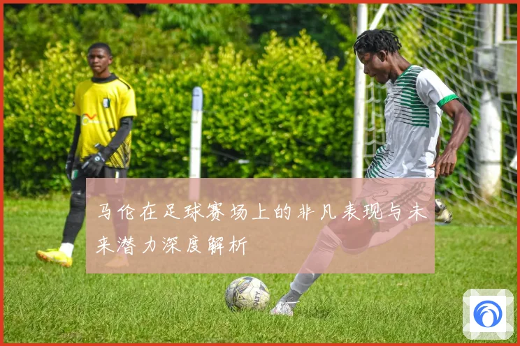 马伦在足球赛场上的非凡表现与未来潜力深度解析