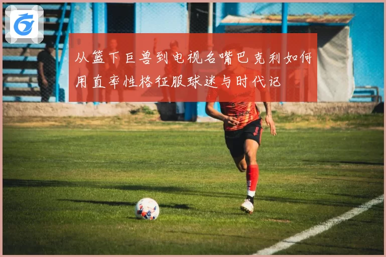 从篮下巨兽到电视名嘴巴克利如何用直率性格征服球迷与时代记