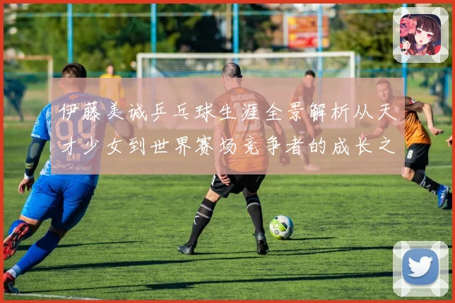 伊藤美诚乒乓球生涯全景解析从天才少女到世界赛场竞争者的成长之路