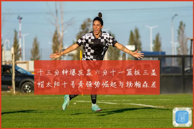 十三分钟爆发轰六分十一篮板三盖帽太阳十号秀强势崛起与杨瀚森差赛场复盘