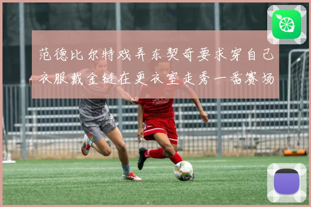 范德比尔特戏弄东契奇要求穿自己衣服戴金链在更衣室走秀一番赛场复盘
