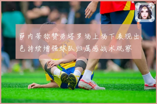 萨内蒂称赞劳塔罗场上场下表现出色持续增强球队归属感战术观察