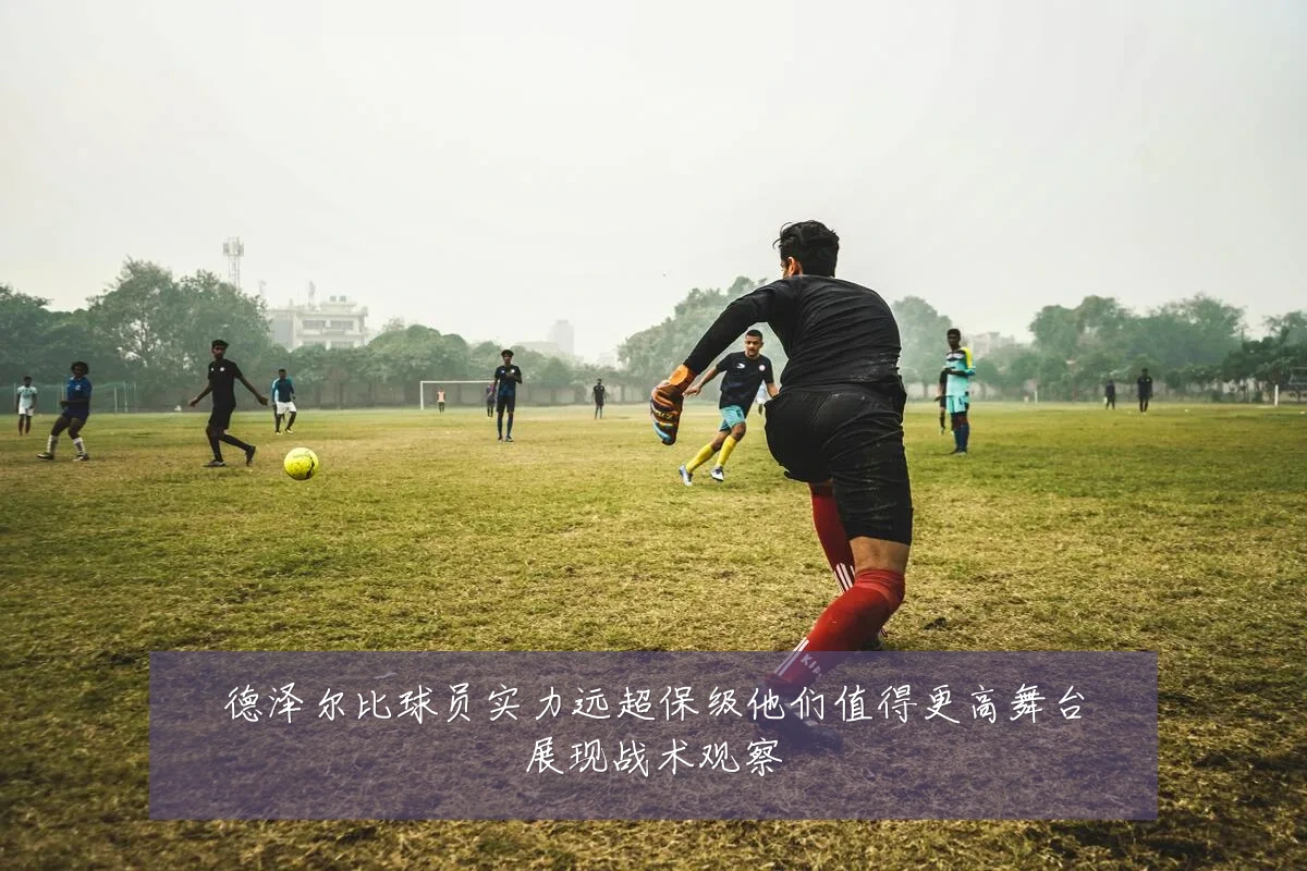 德泽尔比球员实力远超保级他们值得更高舞台展现战术观察