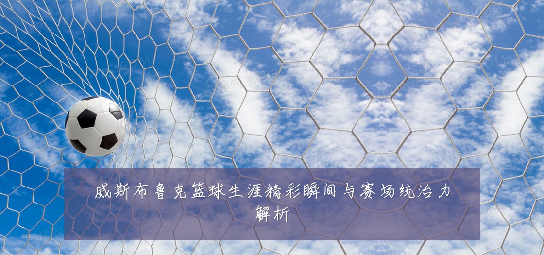 威斯布鲁克篮球生涯精彩瞬间与赛场统治力解析